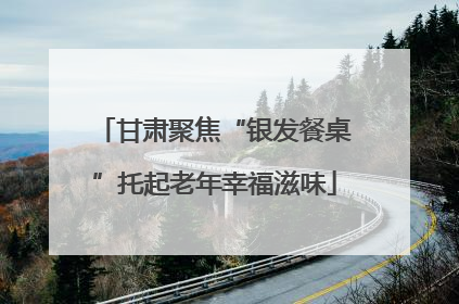 甘肃聚焦“银发餐桌”托起老年幸福滋味